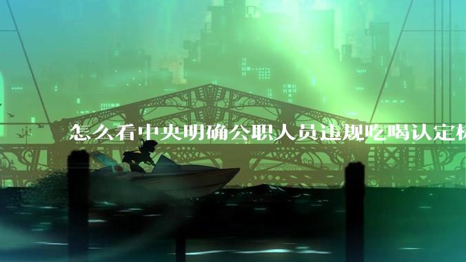 怎么看中央明确公职人员违规吃喝认定标准?